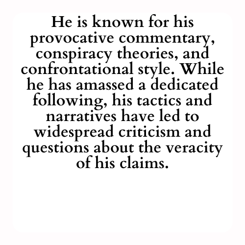 He is known for his provocative commentary, conspiracy theories, and confrontational style. While he has amassed a dedicated following, his tactics and narratives have led to widespread criticism and questions about the veracity of his claims.