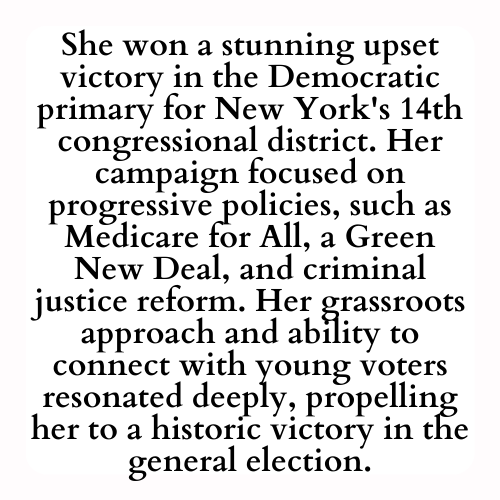 She won a stunning upset victory in the Democratic primary for New York's 14th congressional district. Her campaign focused on progressive policies, such as Medicare for All, a Green New Deal, and criminal justice reform. Her grassroots approach and ability to connect with young voters resonated deeply, propelling her to a historic victory in the general election.