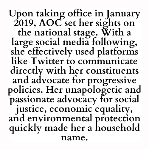 Upon taking office in January 2019, AOC set her sights on the national stage. With a large social media following, she effectively used platforms like Twitter to communicate directly with her constituents and advocate for progressive policies. Her unapologetic and passionate advocacy for social justice, economic equality, and environmental protection quickly made her a household name.