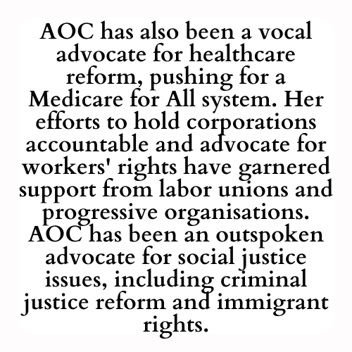 AOC has also been a vocal advocate for healthcare reform, pushing for a Medicare for All system. Her efforts to hold corporations accountable and advocate for workers' rights have garnered support from labor unions and progressive organisations. AOC has been an outspoken advocate for social justice issues, including criminal justice reform and immigrant rights.
