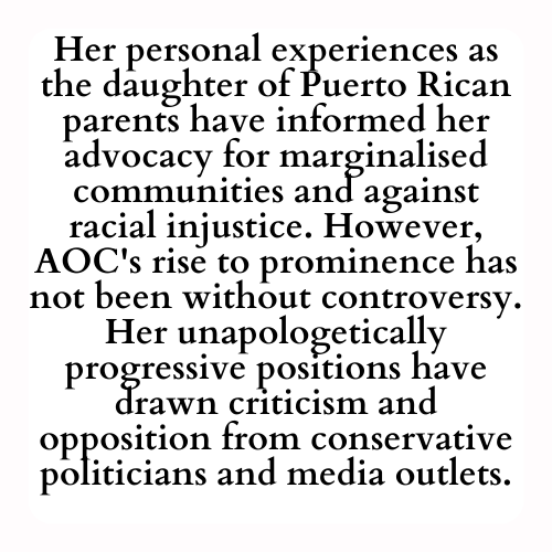Her personal experiences as the daughter of Puerto Rican parents have informed her advocacy for marginalised communities and against racial injustice. However, AOC's rise to prominence has not been without controversy. Her unapologetically progressive positions have drawn criticism and opposition from conservative politicians and media outlets.
