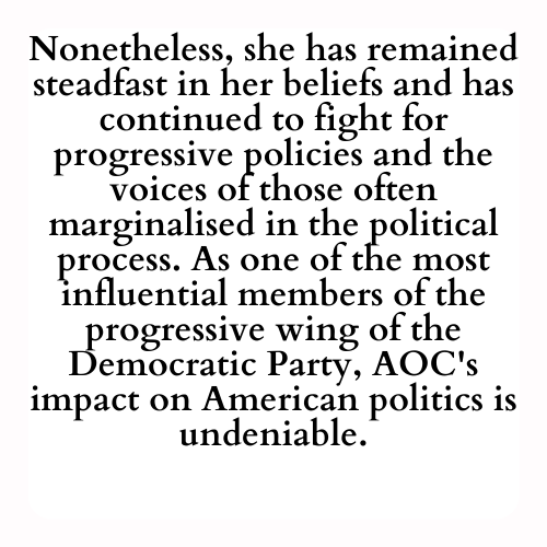 Nonetheless, she has remained steadfast in her beliefs and has continued to fight for progressive policies and the voices of those often marginalised in the political process. As one of the most influential members of the progressive wing of the Democratic Party, AOC's impact on American politics is undeniable.