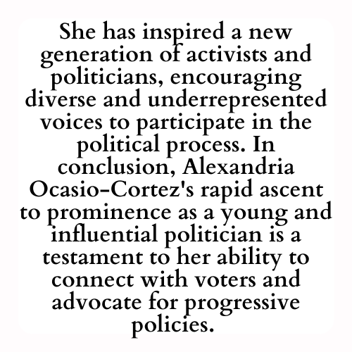 She has inspired a new generation of activists and politicians, encouraging diverse and underrepresented voices to participate in the political process. In conclusion, Alexandria Ocasio-Cortez's rapid ascent to prominence as a young and influential politician is a testament to her ability to connect with voters and advocate for progressive policies.