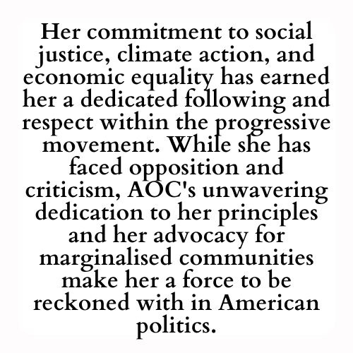 Her commitment to social justice, climate action, and economic equality has earned her a dedicated following and respect within the progressive movement. While she has faced opposition and criticism, AOC's unwavering dedication to her principles and her advocacy for marginalised communities make her a force to be reckoned with in American politics.