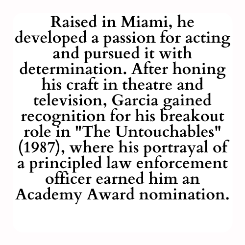 Raised in Miami, he developed a passion for acting and pursued it with determination. After honing his craft in theatre and television, Garcia gained recognition for his breakout role in The Untouchables (1987), where his portrayal of a principled law enforcement officer earned him an Academy Award nomination.