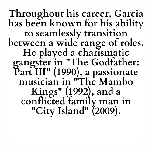 Throughout his career, Garcia has been known for his ability to seamlessly transition between a wide range of roles. He played a charismatic gangster in The Godfather: Part III (1990), a passionate musician in The Mambo Kings (1992), and a conflicted family man in City Island (2009).
