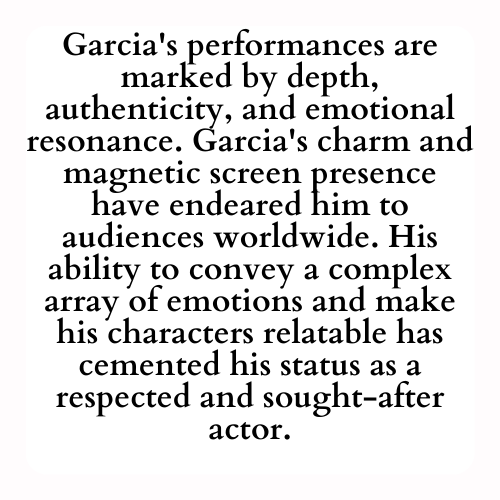 Garcia's performances are marked by depth, authenticity, and emotional resonance. Garcia's charm and magnetic screen presence have endeared him to audiences worldwide. His ability to convey a complex array of emotions and make his characters relatable has cemented his status as a respected and sought-after actor.