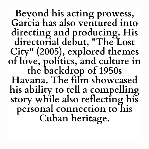 Beyond his acting prowess, Garcia has also ventured into directing and producing. His directorial debut, The Lost City (2005), explored themes of love, politics, and culture in the backdrop of 1950s Havana. The film showcased his ability to tell a compelling story while also reflecting his personal connection to his Cuban heritage.