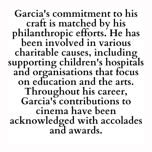 Garcia's commitment to his craft is matched by his philanthropic efforts. He has been involved in various charitable causes, including supporting children's hospitals and organisations that focus on education and the arts. Throughout his career, Garcia's contributions to cinema have been acknowledged with accolades and awards.