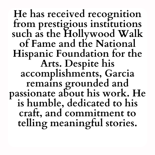 He has received recognition from prestigious institutions such as the Hollywood Walk of Fame and the National Hispanic Foundation for the Arts. Despite his accomplishments, Garcia remains grounded and passionate about his work. He is humble, dedicated to his craft, and commitment to telling meaningful stories.