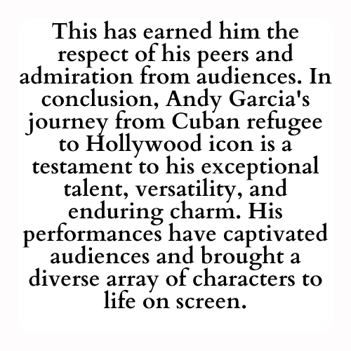 This has earned him the respect of his peers and admiration from audiences. In conclusion, Andy Garcia's journey from Cuban refugee to Hollywood icon is a testament to his exceptional talent, versatility, and enduring charm. His performances have captivated audiences and brought a diverse array of characters to life on screen.