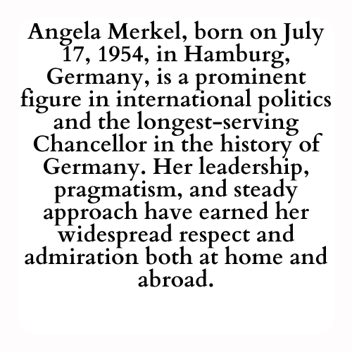 Angela Merkel, born on July 17, 1954, in Hamburg, Germany, is a prominent figure in international politics and the longest-serving Chancellor in the history of Germany. Her leadership, pragmatism, and steady approach have earned her widespread respect and admiration both at home and abroad.