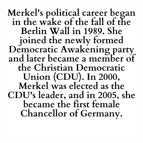 Merkel's political career began in the wake of the fall of the Berlin Wall in 1989. She joined the newly formed Democratic Awakening party and later became a member of the Christian Democratic Union (CDU). In 2000, Merkel was elected as the CDU's leader, and in 2005, she became the first female Chancellor of Germany.