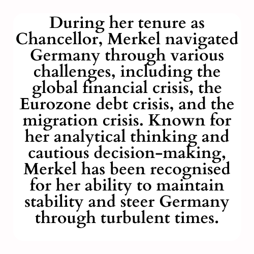 During her tenure as Chancellor, Merkel navigated Germany through various challenges, including the global financial crisis, the Eurozone debt crisis, and the migration crisis. Known for her analytical thinking and cautious decision-making, Merkel has been recognized for her ability to maintain stability and steer Germany through turbulent times.