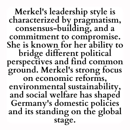 Merkel's leadership style is characterized by pragmatism, consensus-building, and a commitment to compromise. She is known for her ability to bridge different political perspectives and find common ground. Merkel's strong focus on economic reforms, environmental sustainability, and social welfare has shaped Germany's domestic policies and its standing on the global stage.
