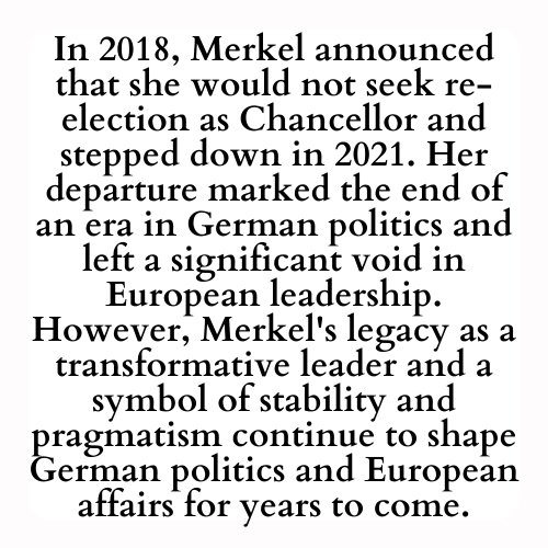 In 2018, Merkel announced that she would not seek re-election as Chancellor and stepped down in 2021. Her departure marked the end of an era in German politics and left a significant void in European leadership. However, Merkel's legacy as a transformative leader and a symbol of stability and pragmatism will continue to shape German politics and European affairs for years to come.