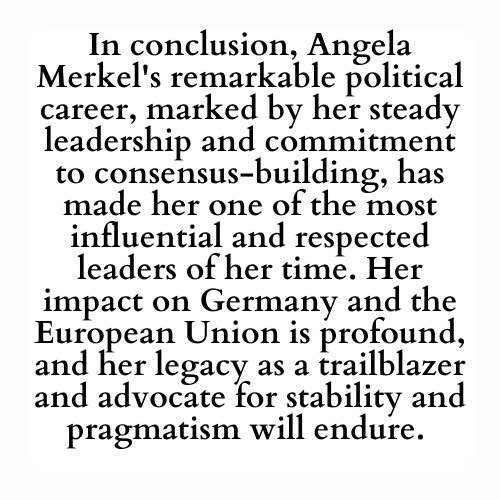 In conclusion, Angela Merkel's remarkable political career, marked by her steady leadership and commitment to consensus-building, has made her one of the most influential and respected leaders of her time. Her impact on Germany and the European Union is profound, and her legacy as a trailblazer and advocate for stability and pragmatism will endure. Angela Merkel's contributions to politics and her dedication to public service have left an indelible mark on the world stage.