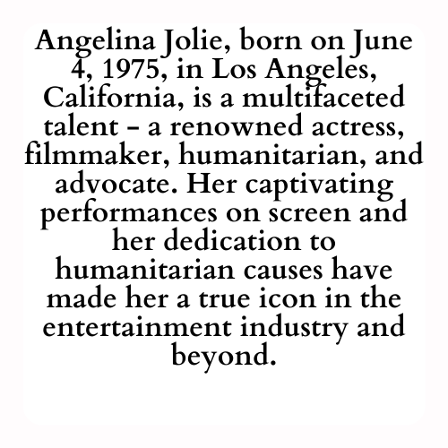 Angelina Jolie, born on June 4, 1975, in Los Angeles, California, is a multifaceted talent - a renowned actress, filmmaker, humanitarian, and advocate. Her captivating performances on screen and her dedication to humanitarian causes have made her a true icon in the entertainment industry and beyond.
