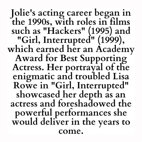 Jolie's acting career began in the 1990s, with roles in films such as Hackers (1995) and Girl, Interrupted (1999), which earned her an Academy Award for Best Supporting Actress. Her portrayal of the enigmatic and troubled Lisa Rowe in Girl, Interrupted showcased her depth as an actress and foreshadowed the powerful performances she would deliver in the years to come.