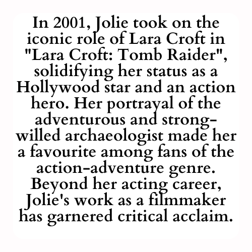In 2001, Jolie took on the iconic role of Lara Croft in Lara Croft: Tomb Raider, solidifying her status as a Hollywood star and an action hero. Her portrayal of the adventurous and strong-willed archaeologist made her a favourite among fans of the action-adventure genre. Beyond her acting career, Jolie's work as a filmmaker has garnered critical acclaim.
