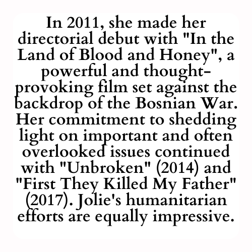 In 2011, she made her directorial debut with In the Land of Blood and Honey, a powerful and thought-provoking film set against the backdrop of the Bosnian War. Her commitment to shedding light on important and often overlooked issues continued with Unbroken (2014) and First They Killed My Father (2017). Jolie's humanitarian efforts are equally impressive.
