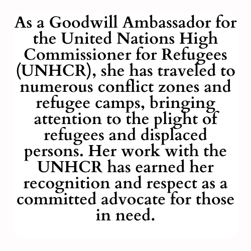 As a Goodwill Ambassador for the United Nations High Commissioner for Refugees (UNHCR), she has traveled to numerous conflict zones and refugee camps, bringing attention to the plight of refugees and displaced persons. Her work with the UNHCR has earned her recognition and respect as a committed advocate for those in need.
