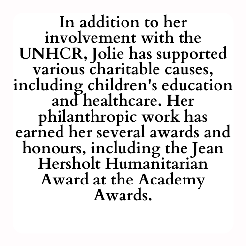 In addition to her involvement with the UNHCR, Jolie has supported various charitable causes, including children's education and healthcare. Her philanthropic work has earned her several awards and honours, including the Jean Hersholt Humanitarian Award at the Academy Awards.