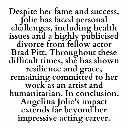 Despite her fame and success, Jolie has faced personal challenges, including health issues and a highly publicised divorce from fellow actor Brad Pitt. Throughout these difficult times, she has shown resilience and grace, remaining committed to her work as an artist and humanitarian. In conclusion, Angelina Jolie's impact extends far beyond her impressive acting career.