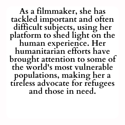 As a filmmaker, she has tackled important and often difficult subjects, using her platform to shed light on the human experience. Her humanitarian efforts have brought attention to some of the world's most vulnerable populations, making her a tireless advocate for refugees and those in need.