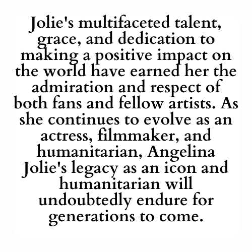 Jolie's multifaceted talent, grace, and dedication to making a positive impact on the world have earned her the admiration and respect of both fans and fellow artists. As she continues to evolve as an actress, filmmaker, and humanitarian, Angelina Jolie's legacy as an icon and humanitarian will undoubtedly endure for generations to come.