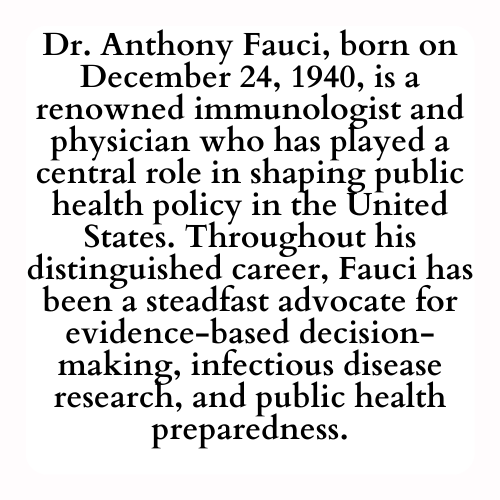 Dr. Anthony Fauci, born on December 24, 1940, is a renowned immunologist and physician who has played a central role in shaping public health policy in the United States. Throughout his distinguished career, Fauci has been a steadfast advocate for evidence-based decision-making, infectious disease research, and public health preparedness.