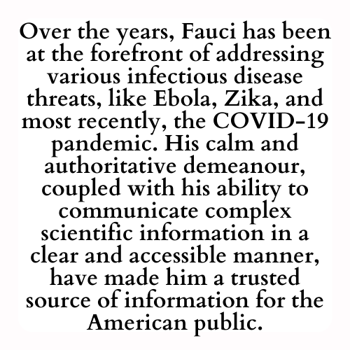 Over the years, Fauci has been at the forefront of addressing various infectious disease threats, like Ebola, Zika, and most recently, the COVID-19 pandemic. His calm and authoritative demeanour, coupled with his ability to communicate complex scientific information in a clear and accessible manner, have made him a trusted source of information for the American public.
