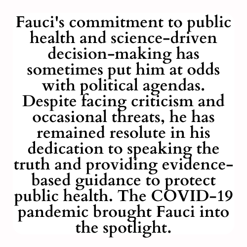 Fauci's commitment to public health and science-driven decision-making has sometimes put him at odds with political agendas. Despite facing criticism and occasional threats, he has remained resolute in his dedication to speaking the truth and providing evidence-based guidance to protect public health. The COVID-19 pandemic brought Fauci into the spotlight.