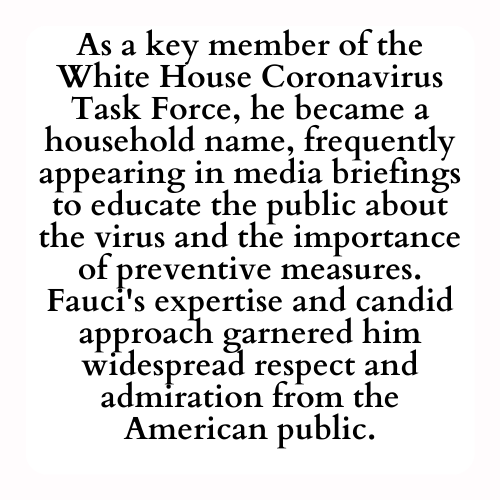 As a key member of the White House Coronavirus Task Force, he became a household name, frequently appearing in media briefings to educate the public about the virus and the importance of preventive measures. Fauci's expertise and candid approach garnered him widespread respect and admiration from the American public.