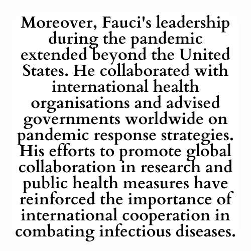 Moreover, Fauci's leadership during the pandemic extended beyond the United States. He collaborated with international health organisations and advised governments worldwide on pandemic response strategies. His efforts to promote global collaboration in research and public health measures have reinforced the importance of international cooperation in combating infectious diseases.