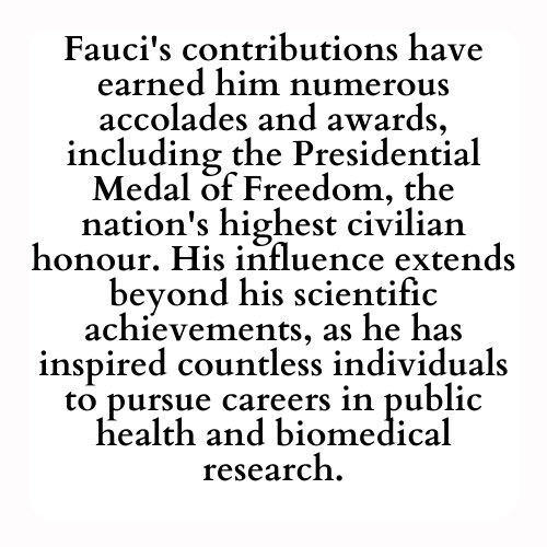 Fauci's contributions have earned him numerous accolades and awards, including the Presidential Medal of Freedom, the nation's highest civilian honour. His influence extends beyond his scientific achievements, as he has inspired countless individuals to pursue careers in public health and biomedical research.