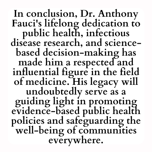 In conclusion, Dr. Anthony Fauci's lifelong dedication to public health, infectious disease research, and science-based decision-making has made him a respected and influential figure in the field of medicine. His legacy will undoubtedly serve as a guiding light in promoting evidence-based public health policies and safeguarding the well-being of communities everywhere.