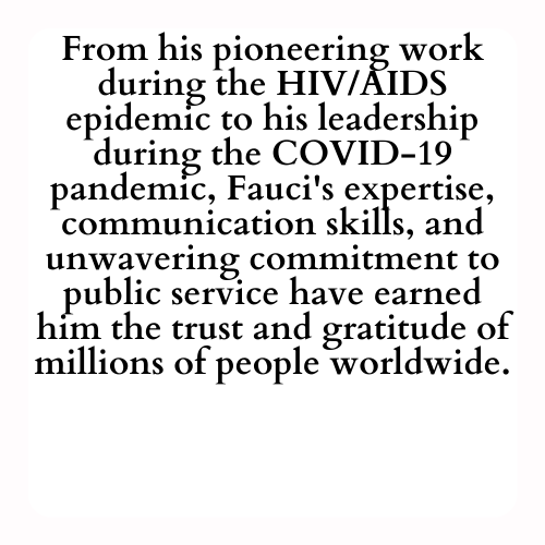 From his pioneering work during the HIV/AIDS epidemic to his leadership during the COVID-19 pandemic, Fauci's expertise, communication skills, and unwavering commitment to public service have earned him the trust and gratitude of millions of people worldwide.