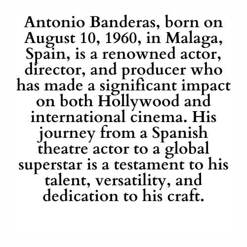 Antonio Banderas, born on August 10, 1960, in Malaga, Spain, is a renowned actor, director, and producer who has made a significant impact on both Hollywood and international cinema. His journey from a Spanish theatre actor to a global superstar is a testament to his talent, versatility, and dedication to his craft.