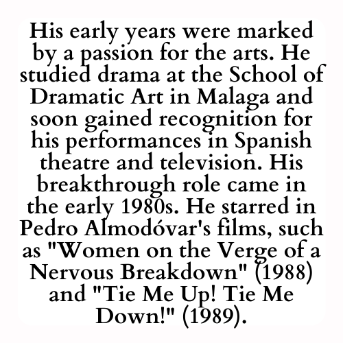 His early years were marked by a passion for the arts. He studied drama at the School of Dramatic Art in Malaga and soon gained recognition for his performances in Spanish theatre and television. His breakthrough role came in the early 1980s. He starred in Pedro Almodóvar's films, such as Women on the Verge of a Nervous Breakdown (1988) and Tie Me Up! Tie Me Down! (1989).