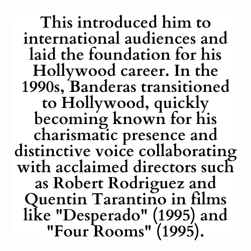This introduced him to international audiences and laid the foundation for his Hollywood career. In the 1990s, Banderas transitioned to Hollywood, quickly becoming known for his charismatic presence and distinctive voice collaborating with acclaimed directors such as Robert Rodriguez and Quentin Tarantino in films like Desperado (1995) and Four Rooms (1995).