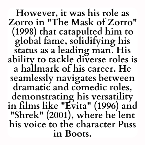 However, it was his role as Zorro in The Mask of Zorro (1998) that catapulted him to global fame, solidifying his status as a leading man. His ability to tackle diverse roles is a hallmark of his career. He seamlessly navigates between dramatic and comedic roles, demonstrating his versatility in films like Evita (1996) and Shrek (2001), where he lent his voice to the character Puss in Boots.