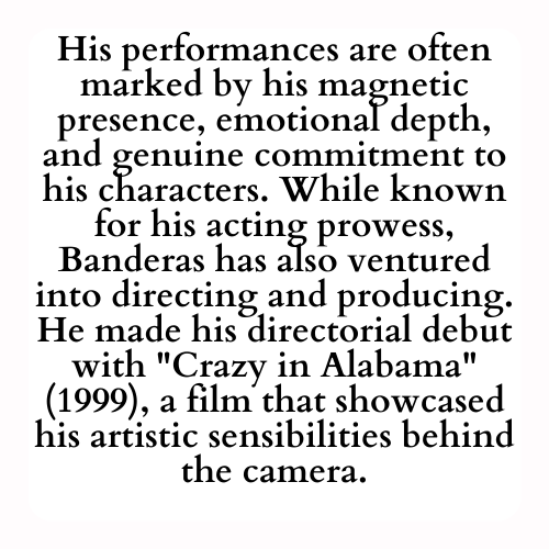 His performances are often marked by his magnetic presence, emotional depth, and genuine commitment to his characters. While known for his acting prowess, Banderas has also ventured into directing and producing. He made his directorial debut with Crazy in Alabama (1999), a film that showcased his artistic sensibilities behind the camera.