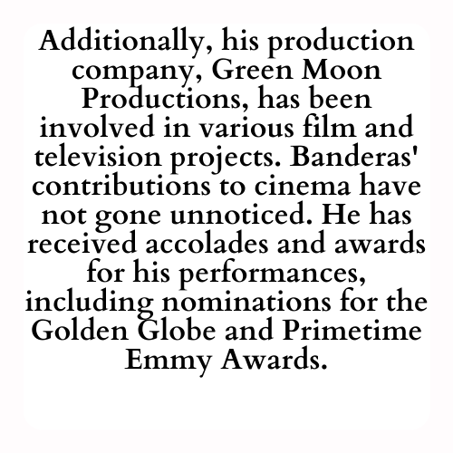 Additionally, his production company, Green Moon Productions, has been involved in various film and television projects. Banderas' contributions to cinema have not gone unnoticed. He has received accolades and awards for his performances, including nominations for the Golden Globe and Primetime Emmy Awards.