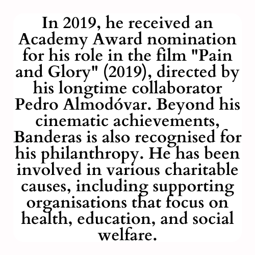 In 2019, he received an Academy Award nomination for his role in the film Pain and Glory (2019), directed by his longtime collaborator Pedro Almodóvar. Beyond his cinematic achievements, Banderas is also recognised for his philanthropy. He has been involved in various charitable causes, including supporting organisations that focus on health, education, and social welfare.