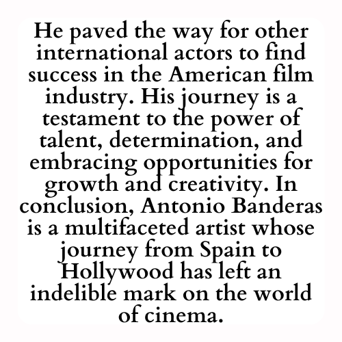 He paved the way for other international actors to find success in the American film industry. His journey is a testament to the power of talent, determination, and embracing opportunities for growth and creativity. In conclusion, Antonio Banderas is a multifaceted artist whose journey from Spain to Hollywood has left an indelible mark on the world of cinema.