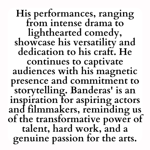 His performances, ranging from intense drama to lighthearted comedy, showcase his versatility and dedication to his craft. He continues to captivate audiences with his magnetic presence and commitment to storytelling. Banderas' is an inspiration for aspiring actors and filmmakers, reminding us of the transformative power of talent, hard work, and a genuine passion for the arts.