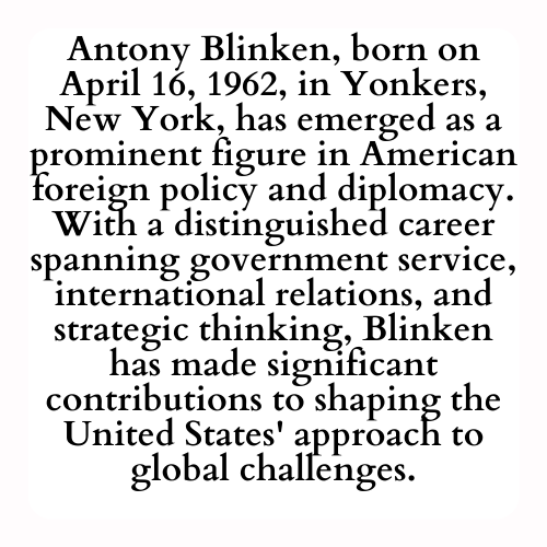 Antony Blinken, born on April 16, 1962, in Yonkers, New York, has emerged as a prominent figure in American foreign policy and diplomacy. With a distinguished career spanning government service, international relations, and strategic thinking, Blinken has made significant contributions to shaping the United States' approach to global challenges.