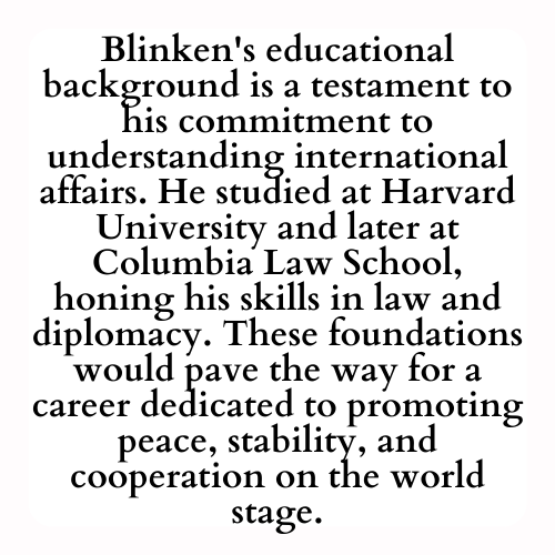 Blinken's educational background is a testament to his commitment to understanding international affairs. He studied at Harvard University and later at Columbia Law School, honing his skills in law and diplomacy. These foundations would pave the way for a career dedicated to promoting peace, stability, and cooperation on the world stage.