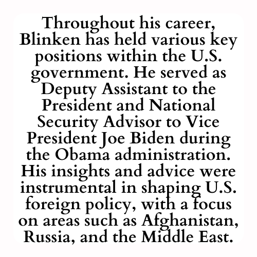 Throughout his career, Blinken has held various key positions within the U.S. government. He served as Deputy Assistant to the President and National Security Advisor to Vice President Joe Biden during the Obama administration. His insights and advice were instrumental in shaping U.S. foreign policy, with a focus on areas such as Afghanistan, Russia, and the Middle East.